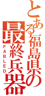 とある福島県の最終兵器（ＦＡＢＬＥＤ）