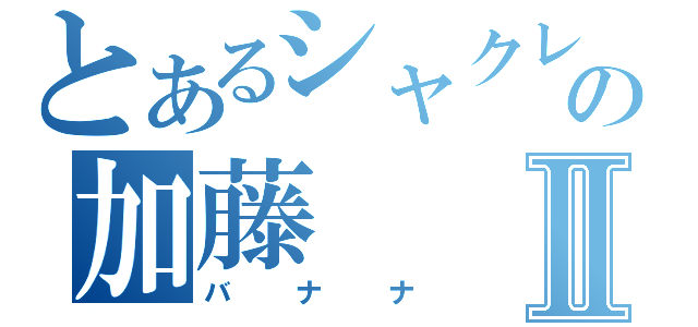 とあるシャクレの加藤Ⅱ（バナナ）