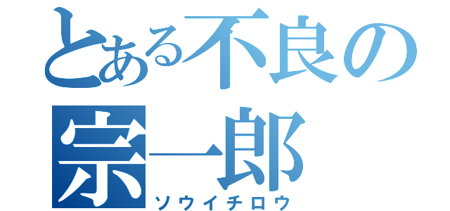 とある不良の宗一郎（ソウイチロウ）