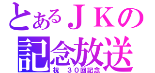 とあるＪＫの記念放送（祝　３０回記念）