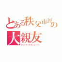 とある秩父市民の大親友（オピンオジ＆おしょっぺい）