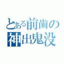 とある前歯の神出鬼没（）