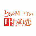 とあるＭ•Ｔの叶わぬ恋（片思い中）