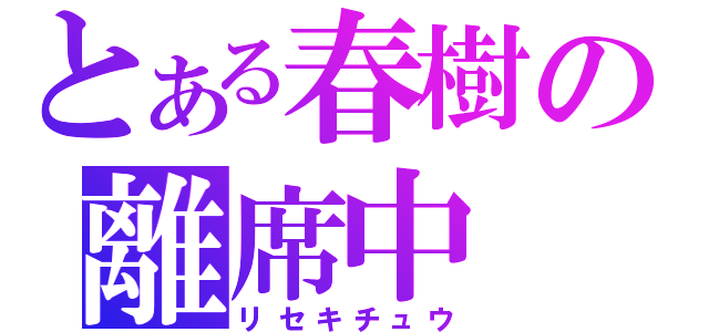 とある春樹の離席中（リセキチュウ）