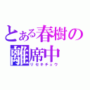 とある春樹の離席中（リセキチュウ）