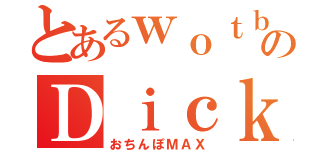 とあるｗｏｔｂのＤｉｃｋｅｒ Ｍａｘ（おちんぽＭＡＸ）