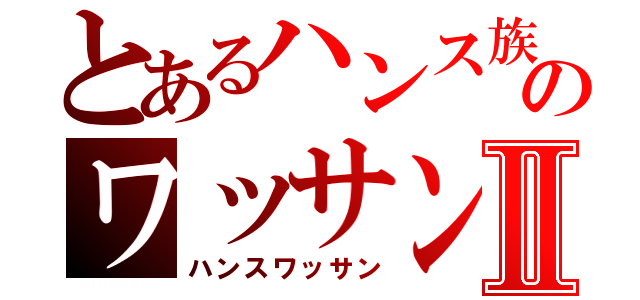 とあるハンス族のワッサンⅡ（ハンスワッサン）