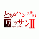 とあるハンス族のワッサンⅡ（ハンスワッサン）