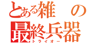 とある雑の最終兵器（トライオー）