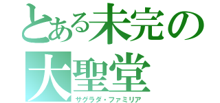 とある未完の大聖堂（サグラダ・ファミリア）