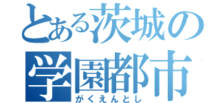 とある茨城の学園都市（がくえんとし）