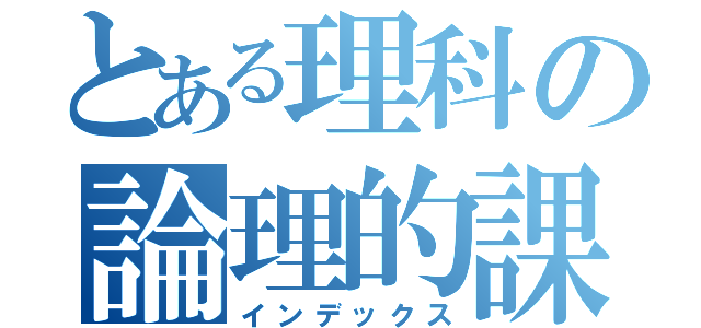 とある理科の論理的課題（インデックス）