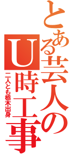 とある芸人のＵ時工事（二人とも栃木出身）