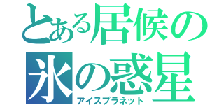 とある居候の氷の惑星（アイスプラネット）