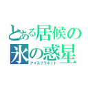 とある居候の氷の惑星（アイスプラネット）