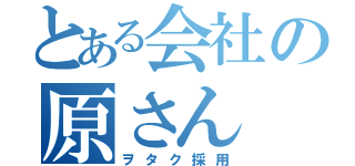 とある会社の原さん（ヲタク採用）