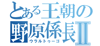 とある王朝の野原係長Ⅱ（ウラルトゥーゴ）