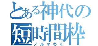 とある神代の短時間枠（ノルマわく）