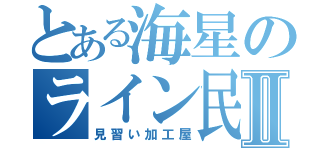 とある海星のライン民Ⅱ（見習い加工屋）