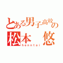 とある男子高校生の松本 悠太（ｈｅｎｎｔａｉ）