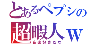 とあるペプシの超暇人ｗ（音楽好きだな）