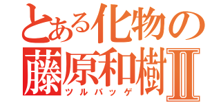 とある化物の藤原和樹Ⅱ（ツルパッゲ）