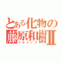 とある化物の藤原和樹Ⅱ（ツルパッゲ）