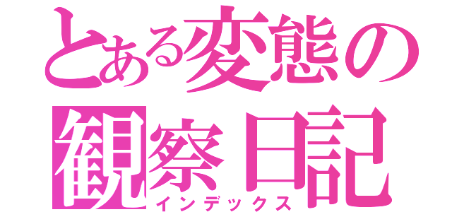 とある変態の観察日記（インデックス）