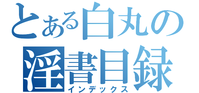 とある白丸の淫書目録（インデックス）