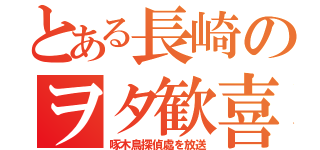 とある長崎のヲタ歓喜（啄木鳥探偵處を放送）