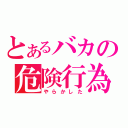 とあるバカの危険行為（やらかした）