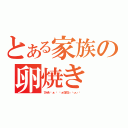 とある家族の卵焼き（びゃあ ゙ぁ ゙ ゙ぁうまひぃ ゙ぃぃ ゙）