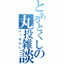 とあるとくしの丸投雑談（ぶっぱなし）