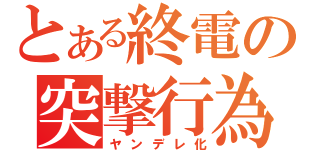 とある終電の突撃行為（ヤンデレ化）