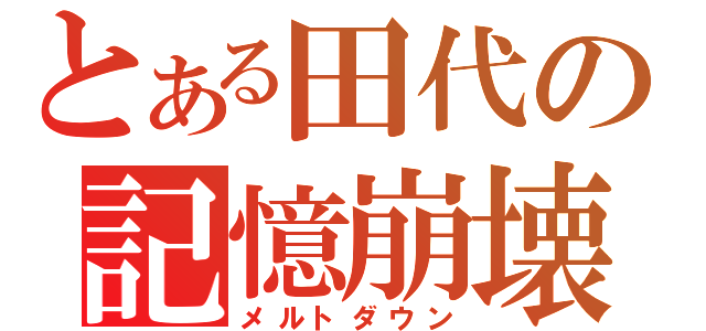 とある田代の記憶崩壊（メルトダウン）