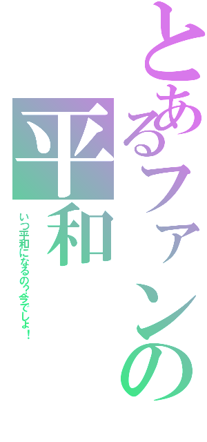 とあるファンの平和（いつ平和になるの？今でしょ！）