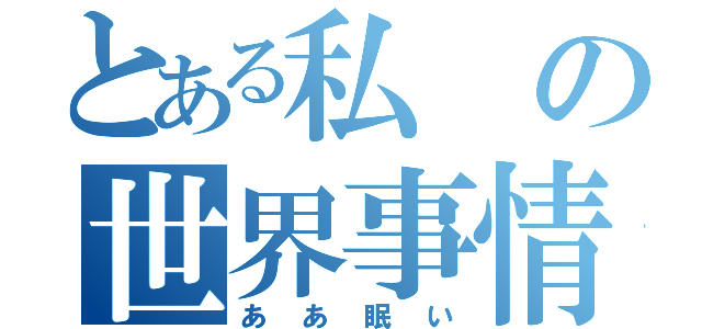 とある私の世界事情（ああ眠い）