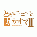 とあるニコニコのカカオマスⅡ（Ｌｉｖｅ ｂｒｏａｄｃａｓｔｉｎｇ）