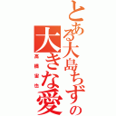 とある大島ちずるへの大きな愛（高橋宙也）