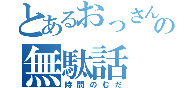 とあるおっさんの無駄話（時間のむだ）