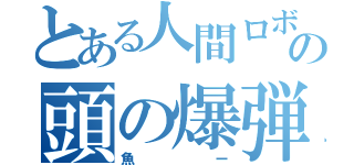とある人間ロボットの頭の爆弾（魚ー）