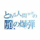 とある人間ロボットの頭の爆弾（魚ー）