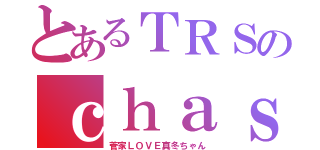 とあるＴＲＳのｃｈａｓｅｒ歴（菅家ＬＯＶＥ真冬ちゃん）