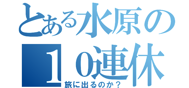 とある水原の１０連休（旅に出るのか？）