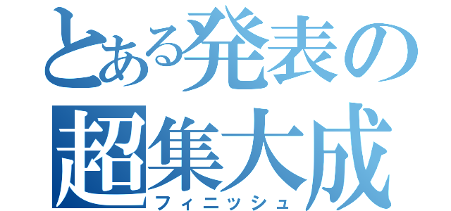 とある発表の超集大成（フィニッシュ）