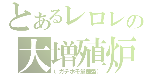 とあるレロレの大増殖炉（（ガチホモ量産型））