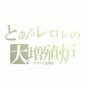 とあるレロレの大増殖炉（（ガチホモ量産型））