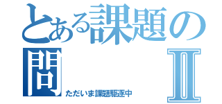 とある課題の問Ⅱ（ただいま課題駆逐中）