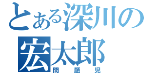 とある深川の宏太郎（問題児）