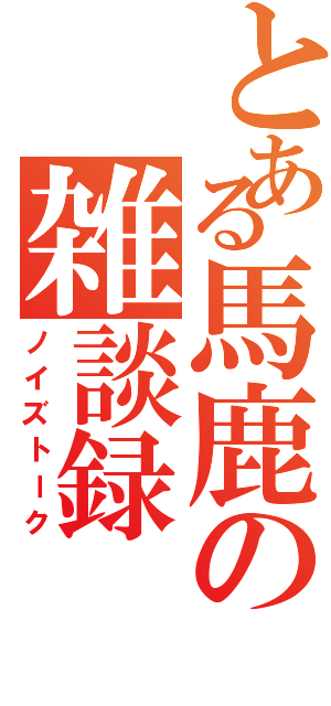 とある馬鹿の雑談録（ノイズトーク）